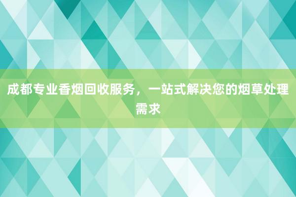 成都专业香烟回收服务，一站式解决您的烟草处理需求