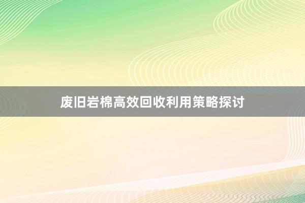 废旧岩棉高效回收利用策略探讨